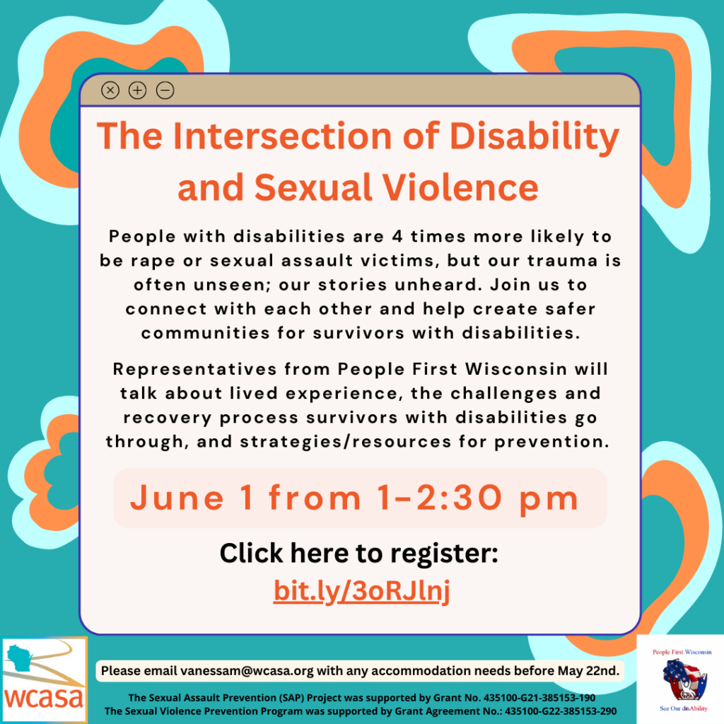 Flyer Image for Webinar: The Intersection of Disability and Sexual Violence People with disabilities are 4 times more likely to be rape or sexual assault victims, but our trauma is often unseen; our stories unheard. Join us to connect with each other and help create safer communities for survivors with disabilities. Representatives from People First Wisconsin will talk about lived experience, the challenges and recovery process survivors with disabilities go through, and strategies/resources for prevention.