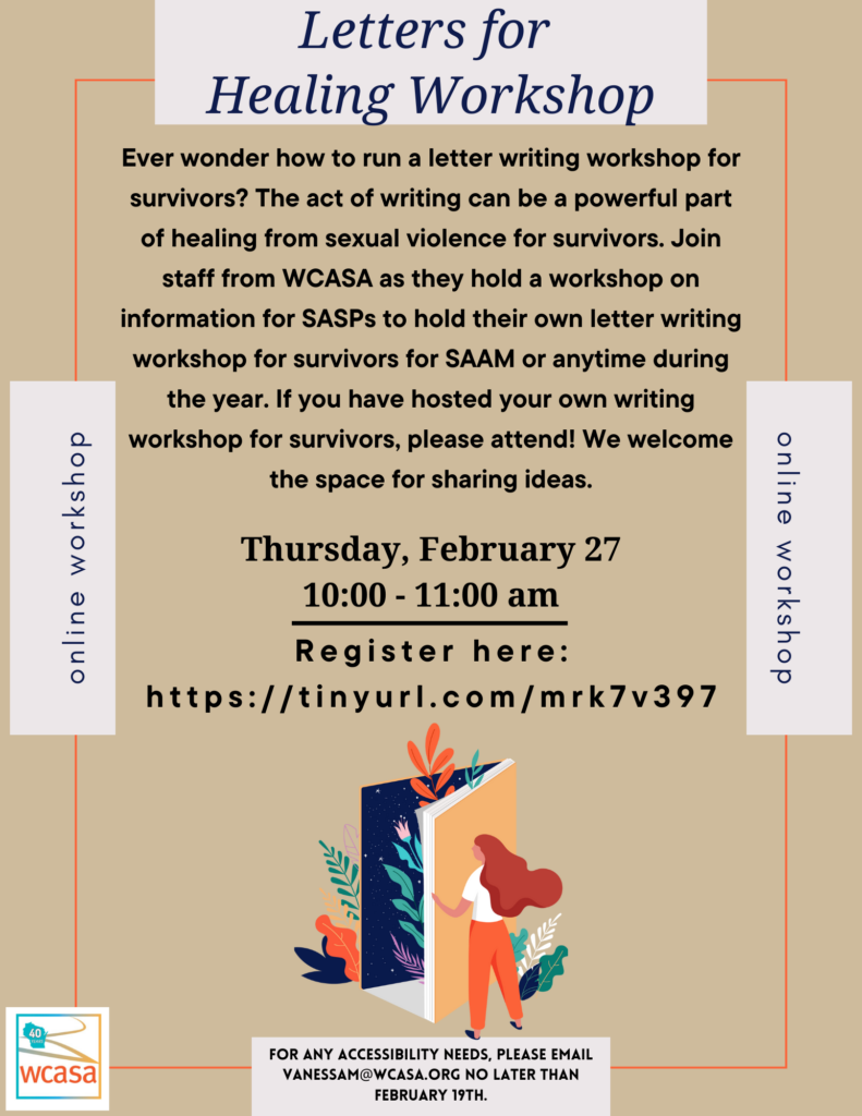 Flyer for letter writing workshop February 27, 2025 at 10am. Join
staff from WCASA as they hold a workshop on
information for SASPs to hold their own letter writing
workshop for survivors for SAAM or anytime during
the year.